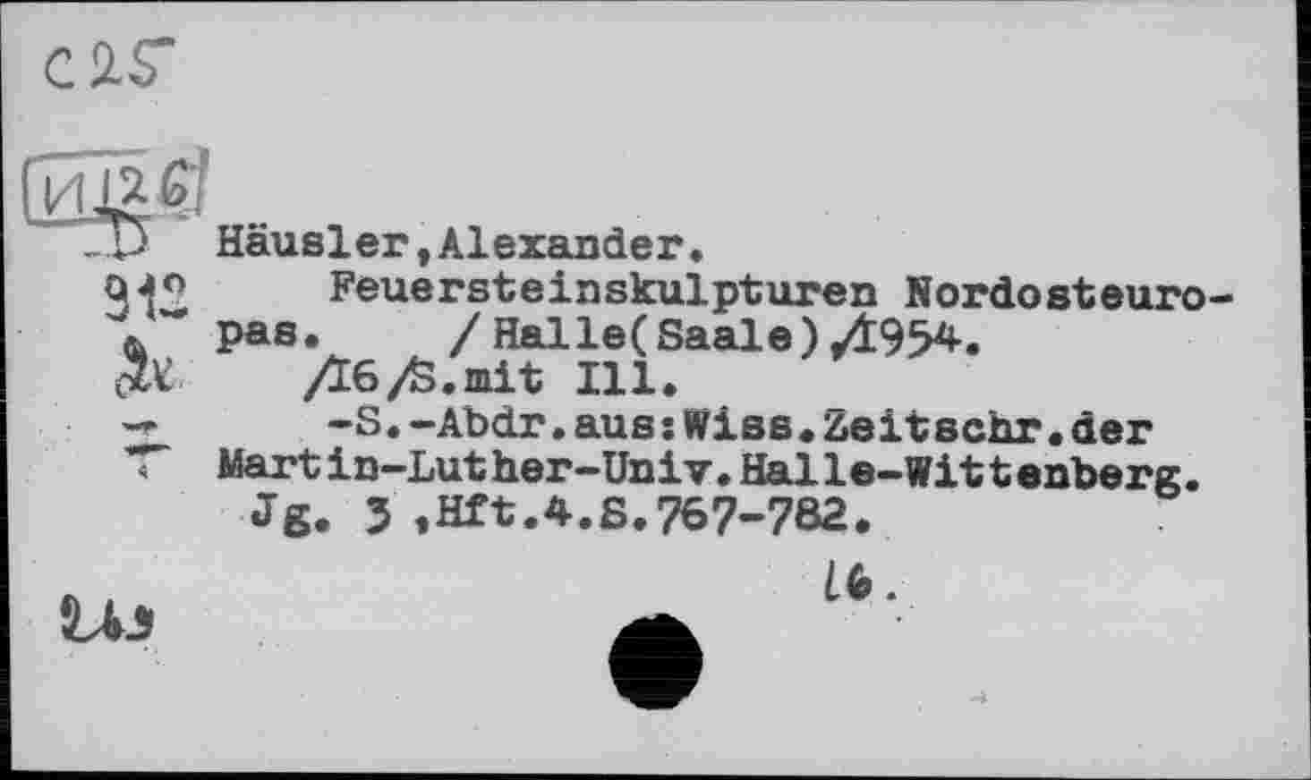 ﻿C ÄS’
“ТП Häusler, Alexander.
912 ok	Feuersteinskulpturen Nordosteuropas.	/ Halle(Saale)/І954. Дб/S.mit Ill.
4	-S.-Abdr.auss Wise.zeitsehr•der Martin-Luther-Univ.Halle-Wittenberg. Jg. J ,Hft.4.S.767-782.
Li J	16.